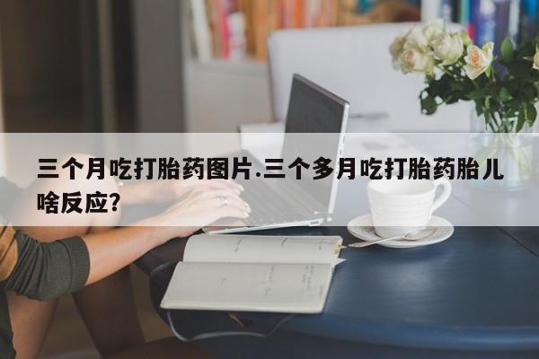 米非司酮片哪里有买三个月吃打胎药图片.三个多月吃打胎药胎儿啥反应？