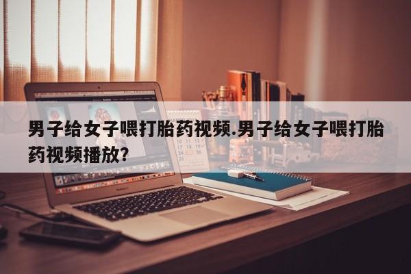 米非司酮片哪里有买男子给女子喂打胎药视频.男子给女子喂打胎药视频播放？