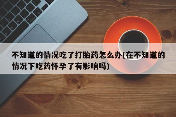 米非司酮片哪里有买不知道的情况吃了打胎药怎么办(在不知道的情况下吃药怀孕了有影响吗)