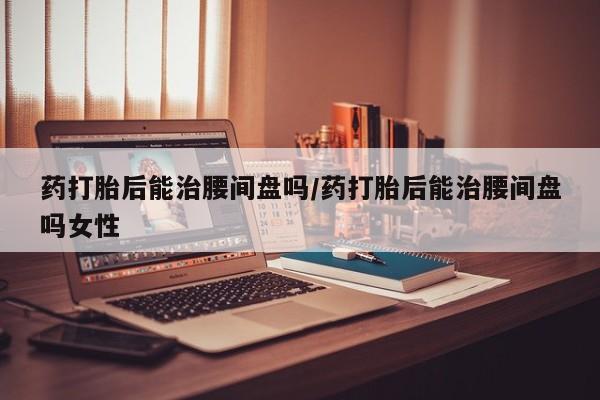米非司酮片哪里有买药打胎后能治腰间盘吗/药打胎后能治腰间盘吗女性