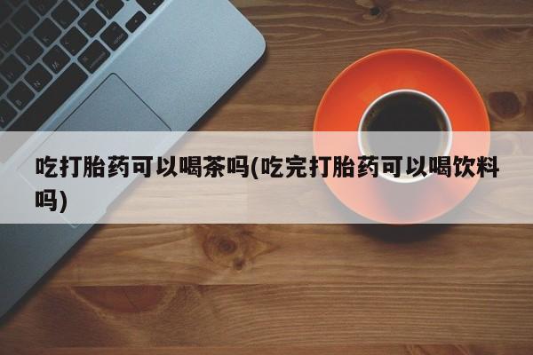 米非司酮片哪里有买吃打胎药可以喝茶吗(吃完打胎药可以喝饮料吗)