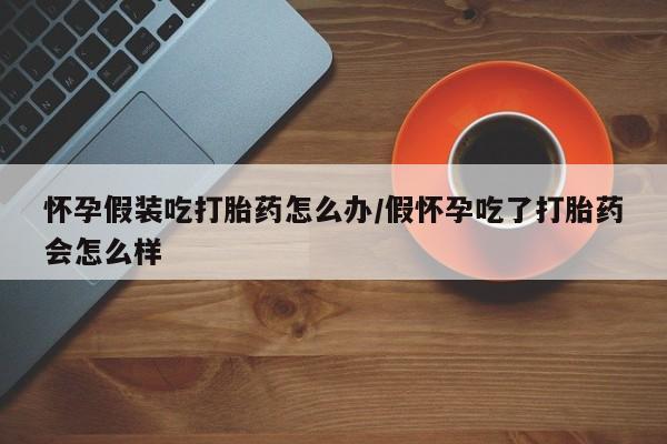 米非司酮片哪里有买怀孕假装吃打胎药怎么办/假怀孕吃了打胎药会怎么样