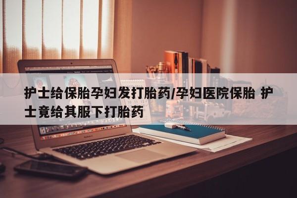 米非司酮片哪里有买护士给保胎孕妇发打胎药/孕妇医院保胎 护士竟给其服下打胎药
