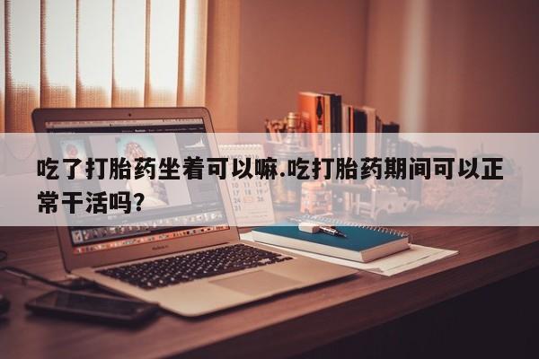 米非司酮片哪里有买吃了打胎药坐着可以嘛.吃打胎药期间可以正常干活吗？