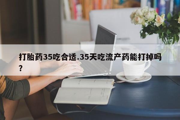 米非司酮片哪里有买打胎药35吃合适.35天吃流产药能打掉吗？