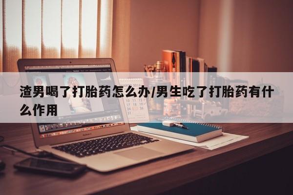米非司酮片哪里有买渣男喝了打胎药怎么办/男生吃了打胎药有什么作用