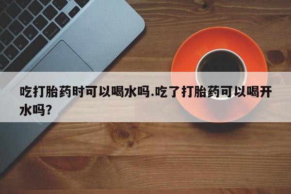 米非司酮片哪里有买吃打胎药时可以喝水吗.吃了打胎药可以喝开水吗？