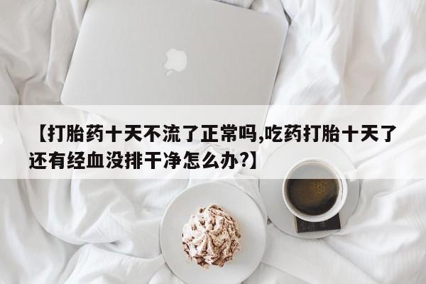米非司酮片哪里有买【打胎药十天不流了正常吗,吃药打胎十天了还有经血没排干净怎么办?】