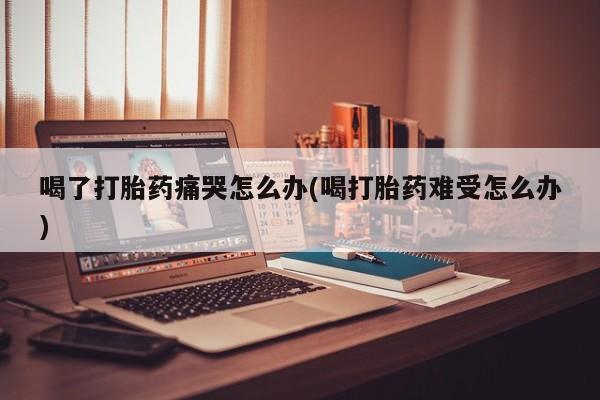 米非司酮片哪里有买喝了打胎药痛哭怎么办(喝打胎药难受怎么办)
