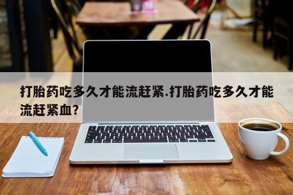 米非司酮片哪里有买打胎药吃多久才能流赶紧.打胎药吃多久才能流赶紧血？