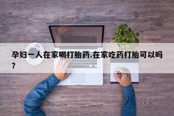 米非司酮片哪里有买孕妇一人在家喝打胎药.在家吃药打胎可以吗？