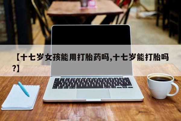 米非司酮片哪里有买【十七岁女孩能用打胎药吗,十七岁能打胎吗?】