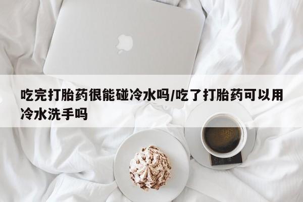 米非司酮片哪里有买吃完打胎药很能碰冷水吗/吃了打胎药可以用冷水洗手吗