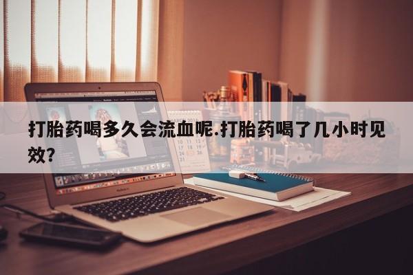 米非司酮片哪里有买打胎药喝多久会流血呢.打胎药喝了几小时见效？