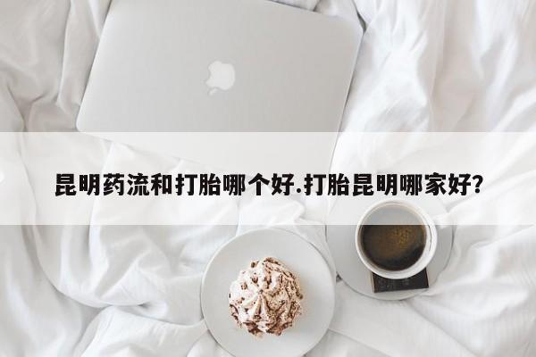 米非司酮片哪里有买昆明药流和打胎哪个好.打胎昆明哪家好？